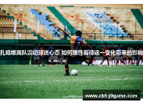 扎哈维离队震动球迷心态 如何理性看待这一变化带来的影响 扎哈维离队震动球迷心态 如何理性看待这一变化带来的影响