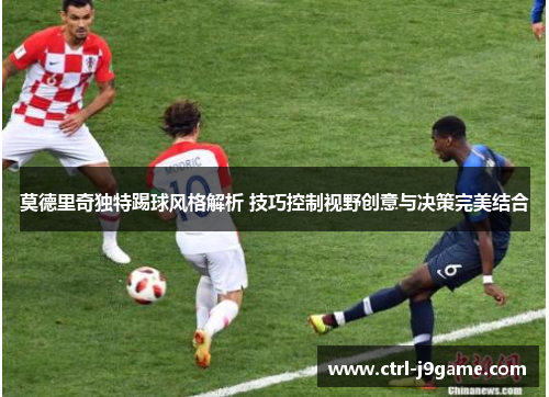 莫德里奇独特踢球风格解析 技巧控制视野创意与决策完美结合