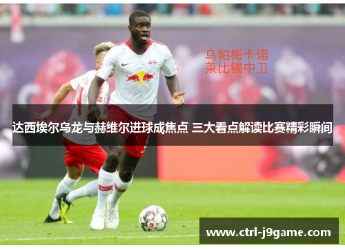 达西埃尔乌龙与赫维尔进球成焦点 三大看点解读比赛精彩瞬间 达西埃尔乌龙与赫维尔进球成焦点 三大看点解读比赛精彩瞬间