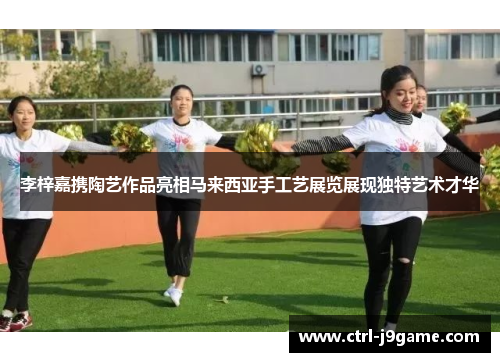 李梓嘉携陶艺作品亮相马来西亚手工艺展览展现独特艺术才华