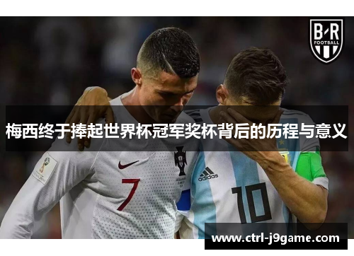 梅西终于捧起世界杯冠军奖杯背后的历程与意义 梅西终于捧起世界杯冠军奖杯背后的历程与意义