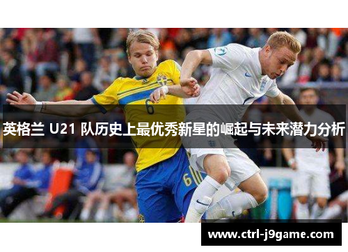 英格兰 U21 队历史上最优秀新星的崛起与未来潜力分析
