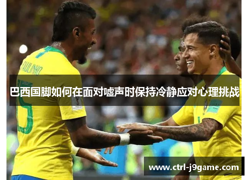 巴西国脚如何在面对嘘声时保持冷静应对心理挑战 巴西国脚如何在面对嘘声时保持冷静应对心理挑战