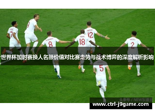 世界杯加时赛换人名额价值对比赛走势与战术博弈的深度解析影响