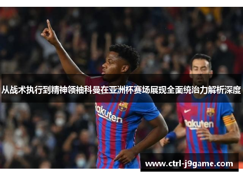 从战术执行到精神领袖科曼在亚洲杯赛场展现全面统治力解析深度