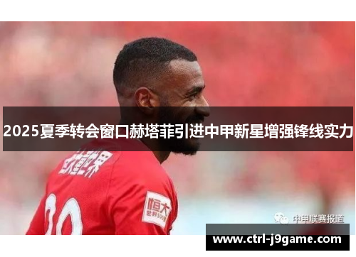 2025夏季转会窗口赫塔菲引进中甲新星增强锋线实力 2025夏季转会窗口赫塔菲引进中甲新星增强锋线实力