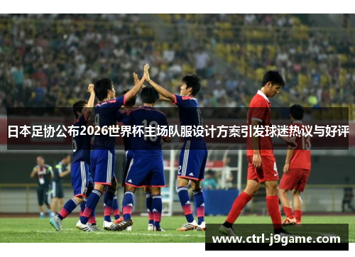 日本足协公布2026世界杯主场队服设计方案引发球迷热议与好评 日本足协公布2026世界杯主场队服设计方案引发球迷热议与好评