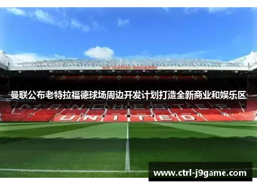 曼联公布老特拉福德球场周边开发计划打造全新商业和娱乐区 曼联公布老特拉福德球场周边开发计划打造全新商业和娱乐区
