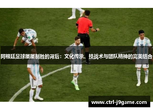 阿根廷足球屡屡制胜的背后：文化传承、技战术与团队精神的完美结合