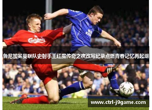 鲁尼加冕曼联队史射手王红魔传奇之夜改写纪录点燃青春记忆再起潮