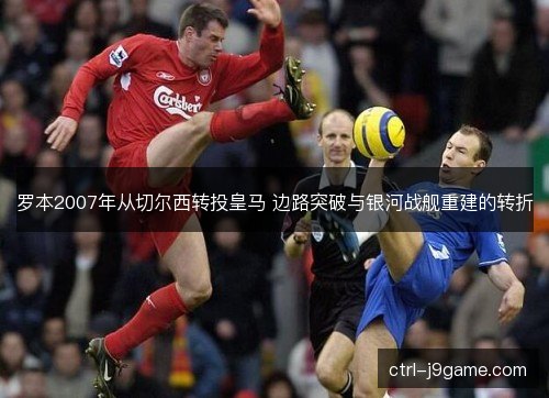 罗本2007年从切尔西转投皇马 边路突破与银河战舰重建的转折 罗本2007年从切尔西转投皇马 边路突破与银河战舰重建的转折